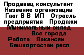 Продавец-консультант › Название организации ­ Гааг В.В, ИП › Отрасль предприятия ­ Продажи › Минимальный оклад ­ 15 000 - Все города Работа » Вакансии   . Башкортостан респ.